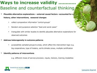 Ways to increase validity ............
Baseline and counterfactual thinking
•

Plausible alternative explanations – external causal factors –accounted for e.g.
history, other interventions, seasonal changes

•

collect comparative information ‘control groups’

•

Random and purposive selection “best and worst cases’’

•

triangulate with similar studies to identify plausible alternative explanations for
observed outcomes

•

Address heterogeneity in outcome patterns

•

purposefully sampled groups & areas, which affect the intervention logic e.g.
big cooperatives, type of traders, soil & climate zones, multiple certification

•

Identify patterns of interventions

●

e.g. different mixes of service provision, inputs, trainers, training modalities

Lessons learnt

 
