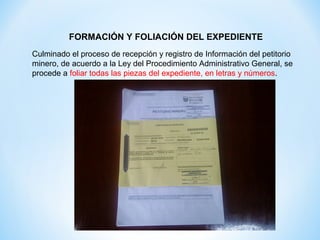 FORMACIÓN Y FOLIACIÓN DEL EXPEDIENTE
Culminado el proceso de recepción y registro de Información del petitorio
minero, de acuerdo a la Ley del Procedimiento Administrativo General, se
procede a foliar todas las piezas del expediente, en letras y números.

 