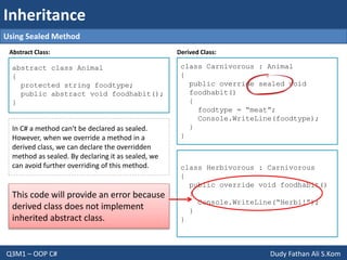 Inheritance
Q3M1 – OOP C# Dudy Fathan Ali S.Kom
abstract class Animal
{
protected string foodtype;
public abstract void foodhabit();
}
Output :
class Carnivorous : Animal
{
public override sealed void
foodhabit()
{
foodtype = “meat”;
Console.WriteLine(foodtype);
}
}
Using Sealed Method
class Herbivorous : Carnivorous
{
public override void foodhabit()
{
Console.WriteLine(“Herbi!”);
}
}
In C# a method can't be declared as sealed.
However, when we override a method in a
derived class, we can declare the overridden
method as sealed. By declaring it as sealed, we
can avoid further overriding of this method.
Abstract Class: Derived Class:
This code will provide an error because
derived class does not implement
inherited abstract class.
 