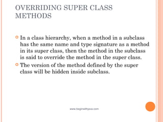 OVERRIDING SUPER CLASS
METHODS
 In a class hierarchy, when a method in a subclass
has the same name and type signature as a method
in its super class, then the method in the subclass
is said to override the method in the super class. 
 The version of the method defined by the super
class will be hidden inside subclass.
www.beginwithjava.com
 