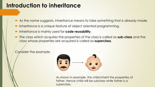 Introduction to inheritance
 As the name suggests, inheritance means to take something that is already made.
 Inheritance is a unique feature of object oriented programming.
 Inheritance is mainly used for code reusability.
 The class which acquires the properties of the class is called as sub-class and the
class whose properties are acquired is called as superclass.
Consider the example:
As shown in example, the child inherit the properties of
father. Hence child will be subclass while father is a
superclass.
 
