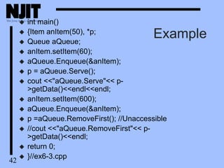42
Example
 int main()
 {Item anItem(50), *p;
 Queue aQueue;
 anItem.setItem(60);
 aQueue.Enqueue(&anItem);
 p = aQueue.Serve();
 cout <<"aQueue.Serve"<< p-
>getData()<<endl<<endl;
 anItem.setItem(600);
 aQueue.Enqueue(&anItem);
 p =aQueue.RemoveFirst(); //Unaccessible
 //cout <<"aQueue.RemoveFirst"<< p-
>getData()<<endl;
 return 0;
 }//ex6-3.cpp
 