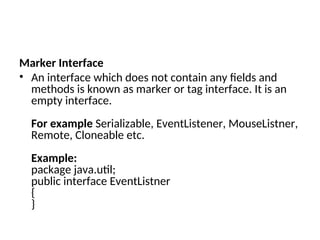 Marker Interface
• An interface which does not contain any fields and
methods is known as marker or tag interface. It is an
empty interface.
For example Serializable, EventListener, MouseListner,
Remote, Cloneable etc.
Example:
package java.util;
public interface EventListner
{
}
 
