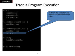 49
Trace a Program Execution
animation
try {
statement1;
statement2;
statement3;
}
catch(Exception1 ex) {
handling ex;
}
catch(Exception2 ex) {
handling ex;
throw ex;
}
finally {
finalStatements;
}
Next statement;
Rethrow the exception and
control is transferred to the
caller
 
