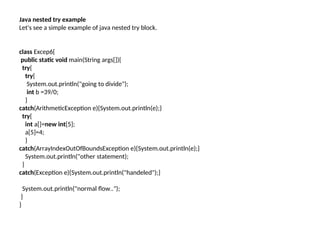 Java nested try example
Let's see a simple example of java nested try block.
class Excep6{
public static void main(String args[]){
try{
try{
System.out.println("going to divide");
int b =39/0;
}
catch(ArithmeticException e){System.out.println(e);}
try{
int a[]=new int[5];
a[5]=4;
}
catch(ArrayIndexOutOfBoundsException e){System.out.println(e);}
System.out.println("other statement);
}
catch(Exception e){System.out.println("handeled");}
System.out.println("normal flow..");
}
}
 