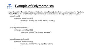 Example of Polymorphism
• Superclass called Animal that has a method called animalSound(). Subclasses of Animals could be Pigs, Cats,
Dogs; And they also have their own implementation of an animal sound (the pig oinks, cat meows, etc.):
class Animal {
public void animalSound() {
System.out.println("The animal makes a sound");
}
}
class Pig extends Animal {
public void animalSound() {
System.out.println("The pig says: wee wee");
}
}
class Dog extends Animal {
public void animalSound() {
System.out.println("The dog says: bow wow");
}
}
 