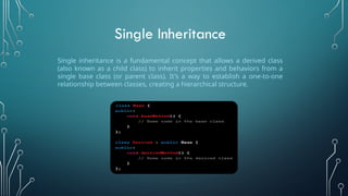 Single inheritance is a fundamental concept that allows a derived class
(also known as a child class) to inherit properties and behaviors from a
single base class (or parent class). It's a way to establish a one-to-one
relationship between classes, creating a hierarchical structure.
Single Inheritance
 