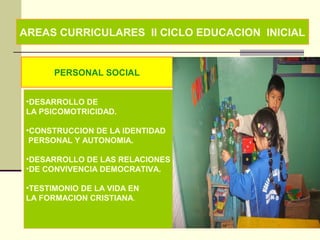 AREAS CURRICULARES II CICLO EDUCACION INICIAL
PERSONAL SOCIAL
•DESARROLLO DE
LA PSICOMOTRICIDAD.
•CONSTRUCCION DE LA IDENTIDAD
PERSONAL Y AUTONOMIA.
•DESARROLLO DE LAS RELACIONES
•DE CONVIVENCIA DEMOCRATIVA.
•TESTIMONIO DE LA VIDA EN
LA FORMACION CRISTIANA.
 