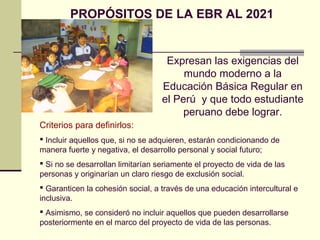 PROPÓSITOS DE LA EBR AL 2021
Criterios para definirlos:
 Incluir aquellos que, si no se adquieren, estarán condicionando de
manera fuerte y negativa, el desarrollo personal y social futuro;
 Si no se desarrollan limitarían seriamente el proyecto de vida de las
personas y originarían un claro riesgo de exclusión social.
 Garanticen la cohesión social, a través de una educación intercultural e
inclusiva.
 Asimismo, se consideró no incluir aquellos que pueden desarrollarse
posteriormente en el marco del proyecto de vida de las personas.
Expresan las exigencias del
mundo moderno a la
Educación Básica Regular en
el Perú y que todo estudiante
peruano debe lograr.
 