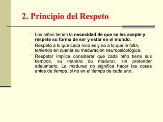  Los niños tienen la necesidad de que se les acepte y
respete su forma de ser y estar en el mundo.
 Respeto a lo que cada niño es y no a lo que le falta,
teniendo en cuenta su maduración neuropsicológica.
 Respetar implica considerar que cada niño tiene sus
tiempos, su manera de madurar, sin pretender
adelantarlo. La madurez no significa hacer las cosas
antes de tiempo, si no en el tiempo de cada uno.
2. Principio del Respeto
 
