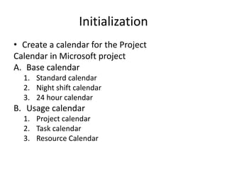 Initialization 
• Create a calendar for the Project 
Calendar in Microsoft project 
A. Base calendar 
1. Standard calendar 
2. Night shift calendar 
3. 24 hour calendar 
B. Usage calendar 
1. Project calendar 
2. Task calendar 
3. Resource Calendar 
 