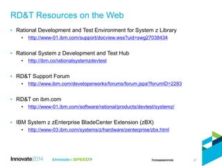 • Rational Development and Test Environment for System z Library
• http://www-01.ibm.com/support/docview.wss?uid=swg27038434
• Rational System z Development and Test Hub
• http://ibm.co/rationalsystemzdevtest
• RD&T Support Forum
• http://www.ibm.com/developerworks/forums/forum.jspa?forumID=2283
• RD&T on ibm.com
• http://www-01.ibm.com/software/rational/products/devtest/systemz/
• IBM System z zEnterprise BladeCenter Extension (zBX)
• http://www-03.ibm.com/systems/z/hardware/zenterprise/zbx.html
RD&T Resources on the Web
27
 