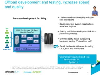 Offload development and testing, increase speed
and quality
Note: This Program is licensed only for development and test of applications that run on IBM z/OS. The Program may not be used to run production workloads of any
kind, nor more robust development workloads including without limitation production module builds, pre-production testing, stress testing, or performance testing.
• Liberate developers to rapidly prototype
new applications
• Develop and test System z applications
anywhere, anytime
• Free up mainframe development MIPS for
production workload
• Eliminate costly delays by reducing
burden on existing IT operations staff
• Exploit the latest middleware, including
CICS, IMS, and WebSphere
Improve development flexibility
New
RDz & ISPF
RDz
Rational Development and Test
Environment for
System z
4
 