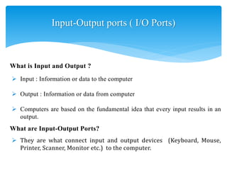 Input-Output ports ( I/O Ports)
 Input : Information or data to the computer
 Output : Information or data from computer
 Computers are based on the fundamental idea that every input results in an
output.
What is Input and Output ?
What are Input-Output Ports?
 They are what connect input and output devices (Keyboard, Mouse,
Printer, Scanner, Monitor etc.) to the computer.
 