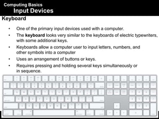 Computing Basics
5
Input Devices
Keyboard
• One of the primary input devices used with a computer.
• The keyboard looks very similar to the keyboards of electric typewriters,
with some additional keys.
• Keyboards allow a computer user to input letters, numbers, and
other symbols into a computer
• Uses an arrangement of buttons or keys.
• Requires pressing and holding several keys simultaneously or
in sequence.
 
