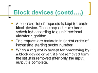 Block devices (contd….) A separate list of requests is kept for each block device. These request have been scheduled according to a unidirectional elevator algorithm. The request are maintain in sorted order of increasing starting sector number. When a request is accept for processing by a block device driver, it’s not removed form the list .It is removed after only the input output is complete. 