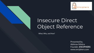 Insecure Direct
Object Reference
What, Why, and How?
Presented by,
Abhinav Mishra
Founder, ENCIPHERS
www.enciphers.com
 