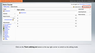 Centre for Learning, Teaching and Technology                                                                 Moodle Series: Inserting a Web Link in a Moodle Course




                               Click on the Turn editing on button at the top right corner to switch to the editing mode.
 