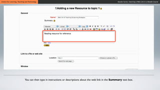 Centre for Learning, Teaching and Technology                                                                Moodle Series: Inserting a Web Link in a Moodle Course




                             You can then type in instructions or descriptions about the web link in the Summary text box.
 