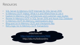 • SQL Server In-Memory OLTP Internals for SQL Server 2016
• In-Memory OLTP Videos: What it is and When/How to use it
• Explore In-Memory OLTP architectures and customer case studies
• Review In-Memory OLTP in SQL Server 2016 and Azure SQL Database
• In-Memory OLTP (In-Memory Optimization) docs
• Blog post on In-Memory OLTP and checkpoint files
• Retry logic for In-Memory OLTP Transactions
http://speakerscore.com/7KKX
 
