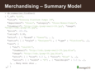 34
> db.summaries.findOne()
{ "_id": "p39",
"title": "Evening Platform Pumps 39",
"department": "Shoes", "category": "Shoes/Women/Pumps",
"thumbnail": "http://cdn…/pump-small-39.jpg", "image":
"http://cdn…/pump-39.jpg",
"price": 145.99,
"rating": 0.95,
"attrs": [ { "brand" : "Guess"}, … ],
"sattrs": [ { "style" : "Designer"} , { "type" : "Platform"}, …],
"vars": [
{ "sku": "sku2441",
"thumbnail": "http://cdn…/pump-small-39.jpg.Blue",
"image": "http://cdn…/pump-39.jpg.Blue",
"attrs": [ { "size": 6.0 }, { "color": "Blue" }, …],
"sattrs": [ { "width" : "B"} , { "heelHeight" : 5.0 }, …],
}, … Many more skus …
] }
Merchandising – Summary Model
 