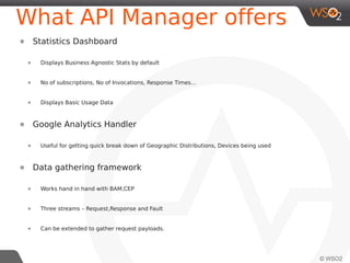 What API Manager offers
Data gathering framework

●

●

●

Three streams – Request,Response and Fault

●

●

Works hand in hand with BAM,CEP

Can be extended to gather request payloads.

Data Analyzing Capabilities
●

Leverages BAM and CEP

●

BAM – Used for Analyzing Offline Data

●

CEP – Used for Analyzing and reacting in realtime.

●

Analyzing can be extended to achieve business specific requirements.

 