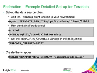 Federation – Example Detailed Set-up for Teradata
• Set-up the data source client
 Add the Terradata client location to your environment
export TERADATA_LIB_DIR=/opt/teradata/client/lib64
 Run the djxlinkTeradata tool
su root
<HOME>/sqllib/bin/djxlinkTeradata
 Set the TERADATA_CHARSET variable in the db2dj.ini file
TERADATA_CHARSET=ASCII
• Create the wrapper
CREATE WRAPPER TERA LIBRARY 'libdb2teradata.so'
 