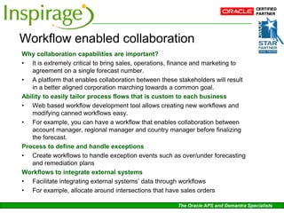Workflow enabled collaboration
Why collaboration capabilities are important?
• It is extremely critical to bring sales, operations, finance and marketing to
   agreement on a single forecast number.
• A platform that enables collaboration between these stakeholders will result
   in a better aligned corporation marching towards a common goal.
Ability to easily tailor process flows that is custom to each business
• Web based workflow development tool allows creating new workflows and
   modifying canned workflows easy.
• For example, you can have a workflow that enables collaboration between
   account manager, regional manager and country manager before finalizing
   the forecast.
Process to define and handle exceptions
• Create workflows to handle exception events such as over/under forecasting
   and remediation plans
Workflows to integrate external systems
• Facilitate integrating external systems’ data through workflows
• For example, allocate around intersections that have sales orders

                                                       The Oracle APS and Demantra Specialists
 
