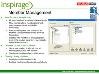 Member Management
•   New Products Introduction
     –   All “combinations” are stored at lowest levels
     –   Most members have “combinations” with
         sales data and hence enabled for
         forecasting
     –   For introducing new, use tools such as
         Member Management to enable them for
         forecasting
     –   Create a new member at any aggregation
         level in the product hierarchy – but typically
         lowest level members
•   Link new products to Locations
     –   Link a new product to a location or an
         existing product to a new location
     –   Create combinations of product/locations
•   Dummy history creation
     –   Insert dummy historical records
     –   Enables viewing combinations in worksheets



                                                          The Oracle APS and Demantra Specialists
 