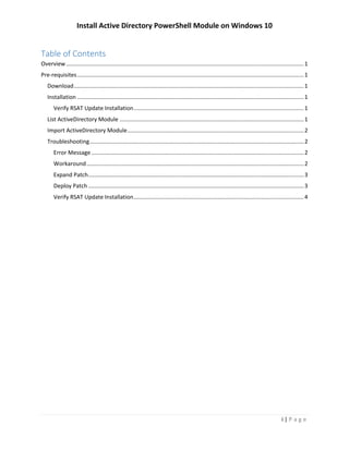 Install Active Directory PowerShell Module on Windows 10
i | P a g e
Table of Contents
Overview.......................................................................................................................................................1
Pre-requisites................................................................................................................................................1
Download..................................................................................................................................................1
Installation ................................................................................................................................................1
Verify RSAT Update Installation............................................................................................................1
List ActiveDirectory Module .....................................................................................................................2
Import ActiveDirectory Module................................................................................................................2
Troubleshooting........................................................................................................................................3
Error Message.......................................................................................................................................3
Workaround..........................................................................................................................................3
Expand Patch.........................................................................................................................................3
Deploy Patch.........................................................................................................................................4
Verify RSAT Update Installation............................................................................................................4
 