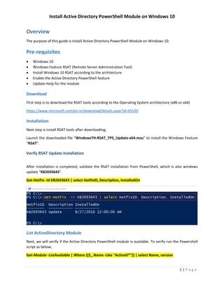 Install Active Directory PowerShell Module on Windows 10
1 | P a g e
Overview
The purpose of this guide is install Active Directory PowerShell Module on Windows 10.
Pre-requisites
 Windows 10
 Windows Feature RSAT (Remote Server Administration Tool)
 Install Windows 10 RSAT according to the architecture
 Enable the Active Directory PowerShell feature
 Update-Help for the module
Download
First step is to download the RSAT tools according to the Operating System architecture (x86 or x64)
https://www.microsoft.com/en-in/download/details.aspx?id=45520
Installation
Next step is install RSAT tools after downloading;
Launch the downloaded file “WindowsTH-RSAT_TP5_Update-x64.msu” to install the Windows Feature
“RSAT”.
Verify RSAT Update Installation
After installation is completed, validate the RSAT installation from PowerShell, which is also windows
update “KB2693643”.
Get-HotFix -Id KB2693643 | select HotfixID, Description, InstalledOn
 