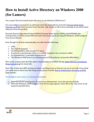 How to Install Active Directory on Windows 2000
(for Lamers)
I'm a Lamer! How do I install Active Directory on my Windows 2000 Server?

You can configure your server as a Domain Controller manually (as covered in How to Install Active
Directory on W2K), but if you don't have the time, skill, brains or will to do it manually, it can still be done
with just a few mouse clicks.

Dynamic Host Configuration Protocol (DHCP), Domain Name Service (DNS), and DCPROMO (the
command-line tool that creates DNS and Active Directory) can be by using the Windows 2000 Configure
Your Server Wizard.

Even though it's all done automatically, you still need the following:

      A NIC
      The TCP/IP protocol
      An NTFS partition with enough free space
      A network connection (to a hub or to another computer via a crossover cable).
      An Administrator's username and password
      The Windows 2000 Server (or Advanced Server) CD media (or at least the i386 folder)

This article assumes that all of the above requirements are fulfilled. See my Active Directory Installation
Requirements page for more info.

Note: This article does NOT assume you have a working brain, or that you can use it correctly. If you think
you really want to know how this thing works, please read the How to Install Active Directory on W2K
page instead...

To configure your server as a Domain Controller

   1. Press Ctrl-Alt-Del and log on to the server as administrator. Leave the password blank.
   2. When the Windows 2000 Configure Your Server page appears, select this is the only server in my
      network and click Next.




                                    TATA CONSULTANCY SERVICES                                            Page 2
 