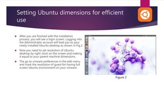 Setting Ubuntu dimensions for efficient
use
 After you are finished with the installation
process, you will see a login screen. Logging into
the Administrator account will lead you to your
newly installed Ubuntu desktop as shown in Fig.2.
 Now you need to set resolution of Ubuntu
desktop by right clock on the screen and making
it equal to your parent machine dimensions.
 The go to vmware preferences in the edit menu
and mark the resolution of guest for having full
screen Ubuntu environment on your vmware.
Figure 2
 