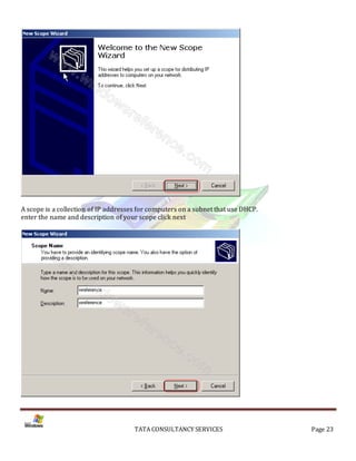 A scope is a collection of IP addresses for computers on a subnet that use DHCP.
enter the name and description of your scope click next




                                      TATA CONSULTANCY SERVICES                    Page 23
 