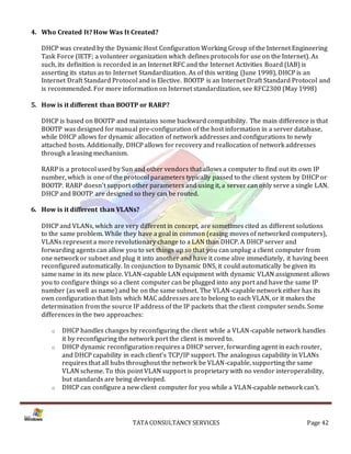 4. Who Created It? How Was It Created?

   DHCP was created by the Dynamic Host Configuration Working Group of the Internet Engineering
   Task Force (IETF; a volunteer organization which defines protocols for use on the Internet). As
   such, its definition is recorded in an Internet RFC and the Internet Activities Board (IAB) is
   asserting its status as to Internet Standardization. As of this writing (June 1998), DHCP is an
   Internet Draft Standard Protocol and is Elective. BOOTP is an Internet Draft Standard Protocol and
   is recommended. For more information on Internet standardization, see RFC2300 (May 1998)

5. How is it different than BOOTP or RARP?

   DHCP is based on BOOTP and maintains some backward compatibility. The main difference is that
   BOOTP was designed for manual pre-configuration of the host information in a server database,
   while DHCP allows for dynamic allocation of network addresses and configurations to newly
   attached hosts. Additionally, DHCP allows for recovery and reallocation of network addresses
   through a leasing mechanism.

   RARP is a protocol used by Sun and other vendors that allows a computer to find out its own IP
   number, which is one of the protocol parameters typically passed to the client system by DHCP or
   BOOTP. RARP doesn't support other parameters and using it, a server can only serve a single LAN.
   DHCP and BOOTP are designed so they can be routed.

6. How is it different than VLANs?

   DHCP and VLANs, which are very different in concept, are sometimes cited as different solutions
   to the same problem. While they have a goal in common (easing moves of networked computers),
   VLANs represent a more revolutionary change to a LAN than DHCP. A DHCP server and
   forwarding agents can allow you to set things up so that you can unplug a client computer from
   one network or subnet and plug it into another and have it come alive immediately, it having been
   reconfigured automatically. In conjunction to Dynamic DNS, it could automatically be given its
   same name in its new place. VLAN-capable LAN equipment with dynamic VLAN assignment allows
   you to configure things so a client computer can be plugged into any port and have the same IP
   number (as well as name) and be on the same subnet. The VLAN-capable network either has its
   own configuration that lists which MAC addresses are to belong to each VLAN, or it makes the
   determination from the source IP address of the IP packets that the client computer sends. Some
   differences in the two approaches:

      o   DHCP handles changes by reconfiguring the client while a VLAN-capable network handles
          it by reconfiguring the network port the client is moved to.
      o   DHCP dynamic reconfiguration requires a DHCP server, forwarding agent in each router,
          and DHCP capability in each client's TCP/IP support. The analogous capability in VLANs
          requires that all hubs throughout the network be VLAN-capable, supporting the same
          VLAN scheme. To this point VLAN support is proprietary with no vendor interoperability,
          but standards are being developed.
      o   DHCP can configure a new client computer for you while a VLAN-capable network can't.




                                 TATA CONSULTANCY SERVICES                                   Page 42
 