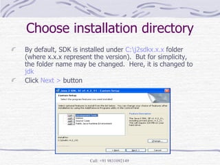 Choose installation directory By default, SDK is installed under  C:\j2sdkx.x.x  folder (where x.x.x represent the version).  But for simplicity, the folder name may be changed.  Here, it is changed to  jdk Click  Next >  button 