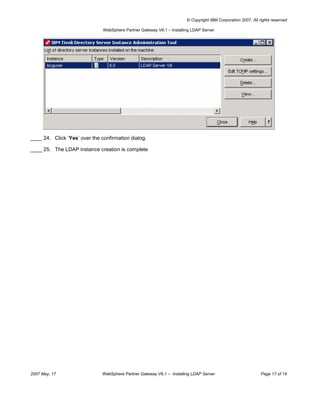 © Copyright IBM Corporation 2007. All rights reserved

                               WebSphere Partner Gateway V6.1 – Installing LDAP Server




____ 24. Click ‘Yes’ over the confirmation dialog.

____ 25. The LDAP instance creation is complete




2007 May, 17                   WebSphere Partner Gateway V6.1 – Installing LDAP Server                         Page 17 of 19
 