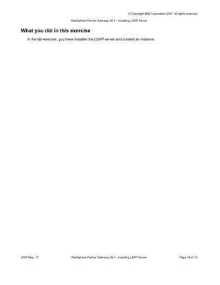 © Copyright IBM Corporation 2007. All rights reserved

                               WebSphere Partner Gateway V6.1 – Installing LDAP Server


What you did in this exercise
    In the lab exercise, you have installed the LDAP server and created an instance.




2007 May, 17                   WebSphere Partner Gateway V6.1 –Installing LDAP Server                          Page 18 of 19
 