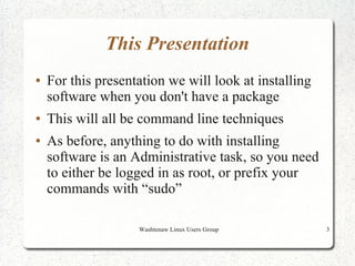 This Presentation
●   For this presentation we will look at installing
    software when you don't have a package
●   This will all be command line techniques
●   As before, anything to do with installing
    software is an Administrative task, so you need
    to either be logged in as root, or prefix your
    commands with “sudo”

                    Washtenaw Linux Users Group        3
 
