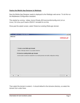 Deploy the Mobile App Designer to Weblogic
Now the Mobile App Designer needs to deployed to the Weblogic web server. To do this run
the Middleware Configuration Assistant.
This started by running <obiee_home>/Oracle_BI1/common/bin/config.cmd (.sh on
Linux) On Linux you‟ll need a GUI/X11 emulator to run this.
Once past the splash screen, select „Extend an existing WebLogic domain:

Then select the domain to extend – it should default to the domains directory, so select the
domain from under there.

PREPARED BY RAVI KUMAR LANKE

Page 7

 