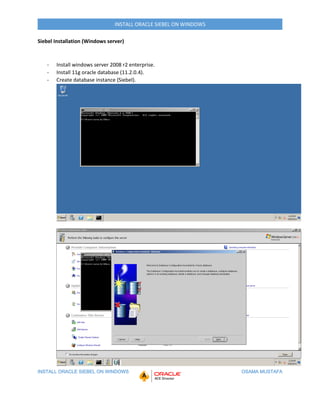 INSTALL ORACLE SIEBEL ON WINDOWS OSAMA MUSTAFA
INSTALL ORACLE SIEBEL ON WINDOWS
Siebel Installation (Windows server)
- Install windows server 2008 r2 enterprise.
- Install 11g oracle database (11.2.0.4).
- Create database instance (Siebel).
 