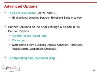 Advanced Options The Excel Connector  (for PE and EE) Bi-directional synching between Excel and Salesforce.com  Partner Solutions on the AppExchange & on-site in the Partner Pavilion Crystal Reports Report Pack Datascope More coming from Business Objects, Omniture, Forcelogix, Visual Mining, JasperSoft, Celequest The Reporting and Dashboard Blog 