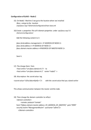 Configuration of SLAVE – Node 2
15) On Node2 Machine 3 we go to the location where we installed
JBoss and go to the location
/opt/jboss-eap-7.0/domain/configuration/host-slave.xml
16) Create a properties file call it domain.properties under opt/jboss-eap-7.0
/domain/configuration/
Add the following content to it
jboss.bind.address.management=< IP ADDRESS OF NODE 2>
jboss.bind.address=< IP ADDRESS OF NODE 2>
jboss.domain.master.address=<IPADDRESS OF MASTER NODE 1>
Save it.
17) The change them from
<host xmlns="urn:jboss:domain:4.1"> to
<host xmlns="urn:jboss:domain:4.1" name="node2" >
18) Also replace the secret value tag
<secret value="cGFzc3dvcmQxIQ=="/> with the secret value that you stored earlier
This allows communication between the master and the node.
19) Then change the domain controller to reflect
<domain-controller>
<remote protocol="remote"
host="${jboss.domain.master.address:<IP_ADDRESS_OF_MASTER}" port="9999"
security-realm="ManagementRealm" username="admin"/>
</domain-controller>
 