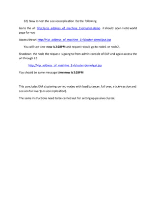 32) Now to test the session replication Do the following
Go to the url http://<ip_address_of_machine_1>/cluster-demo it should open Hello world
page for you
Access the url http://<ip_address_of_machine_1>/cluster-demo/put.jsp
You will see time now is 2:28PM and request would go to node1 or node2,
Shutdown the node the request is going to from admin console of EAP and again access the
url through LB
http://<ip_address_of_machine_1>/cluster-demo/get.jsp
You should be same message time now is 2:28PM
This concludes EAP clustering on two nodes with load balancer, fail over, sticky session and
session fail over (session replication).
The same instructions need to be carried out for setting up passive cluster.
 