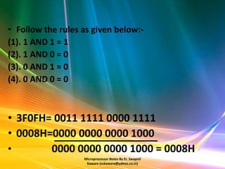 • Follow the rules as given below:-
(1). 1 AND 1 = 1
(2). 1 AND 0 = 0
(3). 0 AND 1 = 0
(4). 0 AND 0 = 0



• 3F0FH= 0011 1111 0000 1111
• 0008H=0000 0000 0000 1000
•       0000 0000 0000 1000 = 0008H
                   Microprocessor Notes By Er. Swapnil
                    Kaware (svkaware@yahoo.co.in)
 