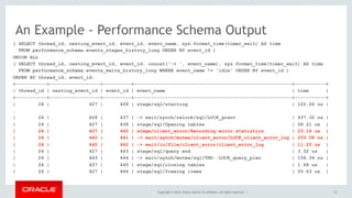 Copyright © 2014, Oracle and/or its affiliates. All rights reserved. |
An Example - Performance Schema Output
15
( SELECT thread_id, nesting_event_id, event_id, event_name, sys.format_time(timer_wait) AS time
FROM performance_schema.events_stages_history_long ORDER BY event_id )
UNION ALL
( SELECT thread_id, nesting_event_id, event_id, concat('-> ', event_name), sys.format_time(timer_wait) AS time
FROM performance_schema.events_waits_history_long WHERE event_name != 'idle' ORDER BY event_id )
ORDER BY thread_id, event_id;
+-----------+------------------+----------+--------------------------------------------------------+-----------+
| thread_id | nesting_event_id | event_id | event_name | time |
+-----------+------------------+----------+--------------------------------------------------------+-----------+
| 24 | 427 | 428 | stage/sql/starting | 120.46 us |
…
| 24 | 428 | 437 | -> wait/synch/rwlock/sql/LOCK_grant | 437.32 ns |
| 24 | 427 | 438 | stage/sql/Opening tables | 28.21 us |
| 24 | 427 | 440 | stage/client_error/Recording error statistics | 23.14 us |
| 24 | 440 | 441 | -> wait/synch/mutex/client_error/LOCK_client_error_log | 203.58 ns |
| 24 | 440 | 442 | -> wait/io/file/client_error/client_error_log | 11.25 us |
| 24 | 427 | 443 | stage/sql/query end | 3.52 us |
| 24 | 443 | 444 | -> wait/synch/mutex/sql/THD::LOCK_query_plan | 158.34 ns |
| 24 | 427 | 445 | stage/sql/closing tables | 1.68 us |
| 24 | 427 | 446 | stage/sql/freeing items | 50.63 us |
 