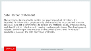Copyright © 2017, Oracle and/or its affiliates. All rights reserved. |
Safe Harbor Statement
The preceding is intended to outline our general product direction. It is
intended for information purposes only, and may not be incorporated into any
contract. It is not a commitment to deliver any material, code, or functionality,
and should not be relied upon in making purchasing decisions. The development,
release, and timing of any features or functionality described for Oracle’s
products remains at the sole discretion of Oracle.
 