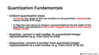 Quantization Fundamentals
• Uniform quantization steps
• 1) Choose the range of the real numbers to be quantized, clamping the
values outside this range.
• 2) Map the real values to integers representable by the bit-width of the
quantized representation (round each mapped real value to the closest
integer value).
• Quantize: convert a real number to a quantized integer
representation (e.g. from fp32 to int8).
• Dequantize: convert a number from quantized integer
representation to a real number (e.g. from int32 to fp16).
Neural Acceleration Study #3
 