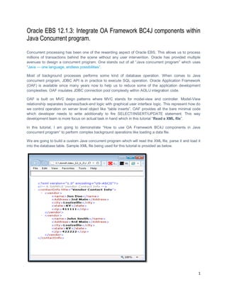 1
Oracle EBS 12.1.3: Integrate OA Framework BC4J components within
Java Concurrent program.
Concurrent processing has been one of the rewarding aspect of Oracle EBS. This allows us to process
millions of transactions behind the scene without any user intervention. Oracle has provided multiple
avenues to design a concurrent program. One stands out of all “Java concurrent program” which uses
“Java — one language, endless possibilities”.
Most of background processes performs some kind of database operation. When comes to Java
concurrent program, JDBC API is in practice to execute SQL operation. Oracle Application Framework
(OAF) is available since many years now to help us to reduce some of the application development
complexities. OAF insulates JDBC connection pool complexity within AOL/J integration code.
OAF is built on MVC deign patterns where MVC stands for model-view and controller. Model-View
relationship separates business/back-end logic with graphical user interface logic. This represent how do
we control operation on server level object like “table inserts”. OAF provides all the bare minimal code
which developer needs to write additionally to fire SELECT/INSERT/UPDATE statement. This way
development team is more focus on actual task in hand which in this tutorial “Read a XML file”.
In this tutorial, I am going to demonstrate “How to use OA Framework BC4J components in Java
concurrent program” to perform complex background operations like loading a data file.
We are going to build a custom Java concurrent program which will read the XML file, parse it and load it
into the database table. Sample XML file being used for this tutorial is provided as below.
 