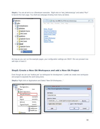 10
Step4.c: You are all set to run JDeveloper examples. Right click on “test_fwktutorial.jsp” and select “Run”
to launch the main page. You shall see webpage showing main menu as below.
As long as you can run the example pages, your configuration settings are OKAY. We can proceed now
with topic in hand.
Step5: Create a New OA Workspace and add a New OA Project
Even though we can use “toolbox.jws” as workspace for development. I prefer we create new workspace
and project to separate the work being done.
Step5.a: Right click on Applications and Select “New OA Workspace...”
 